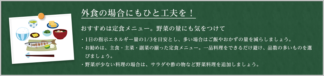 外食の場合にもひと工夫を！おすすめメニューは定食メニュー。野菜の量にも気をつけて。1日の指示エネルギー量の3分の1を目安とし、多い場合はご飯やおかずの量を減らしましょう。おすすめは、主食・主菜・副菜の揃った定食メニュー。一品料理をできるだけ避け、品数も多いものを選びましょう。野菜が少ない料理の場合は、サラダや酢の物など野菜料理を追加しましょう。